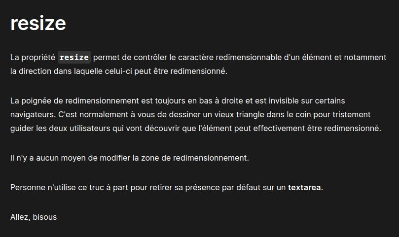 Texte modifié en: La propriété resize permet de contrôler le caractère redimensionnable d'un élément et notamment la direction dans laquelel celui-ci peut être redimensionné. La poignée de redimendionnement est toujours en bas à droite et est invisible sur certains navigateurs, c'est normalement à vous de dessiner un vieux triangle dans le coin pour guider les deux utilisateurs qui vont découvrir que l'élément peut effectivement être redimensionné. Il n'y a aucun moyen de modfier la zone de redimensionnement. Personne n'utilise ce truc à part pour retirer sa présence par défaut sur un textarea, allez bisous